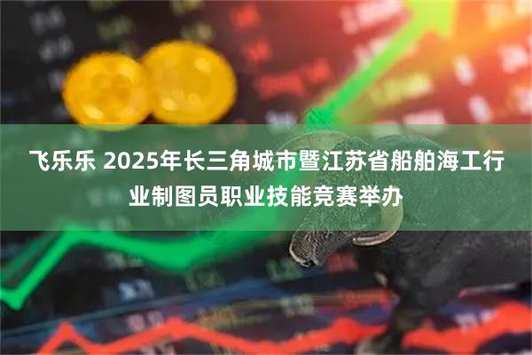 飞乐乐 2025年长三角城市暨江苏省船舶海工行业制图员职业技能竞赛举办
