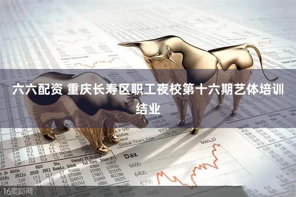 六六配资 重庆长寿区职工夜校第十六期艺体培训结业