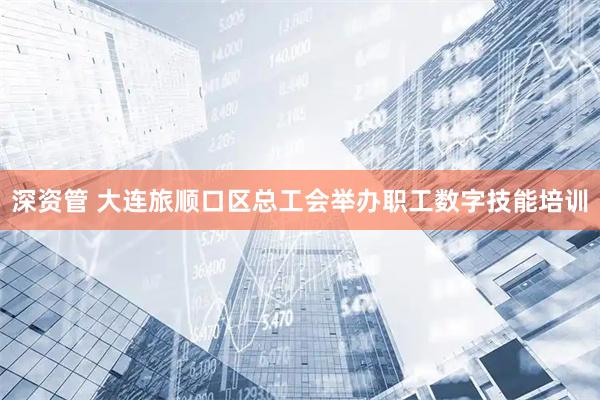 深资管 大连旅顺口区总工会举办职工数字技能培训