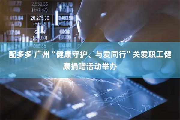 配多多 广州“健康守护、与爱同行”关爱职工健康捐赠活动举办