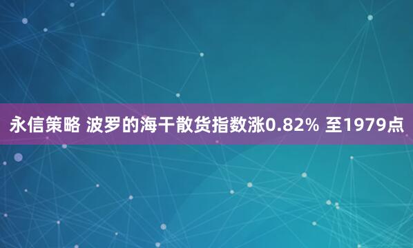 永信策略 波罗的海干散货指数涨0.82% 至1979点