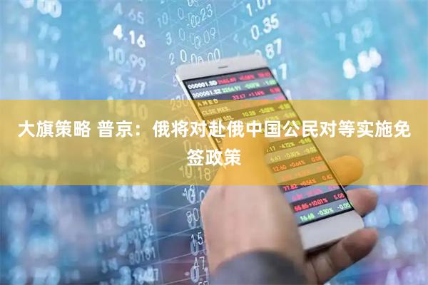 大旗策略 普京：俄将对赴俄中国公民对等实施免签政策