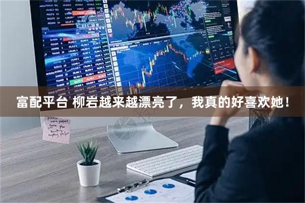 富配平台 柳岩越来越漂亮了，我真的好喜欢她！