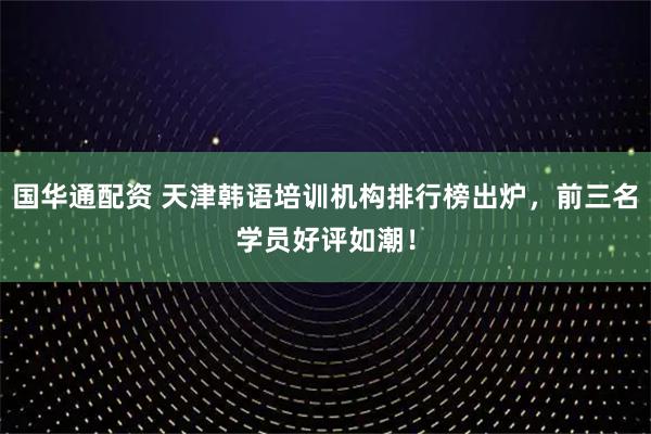 国华通配资 天津韩语培训机构排行榜出炉，前三名学员好评如潮！
