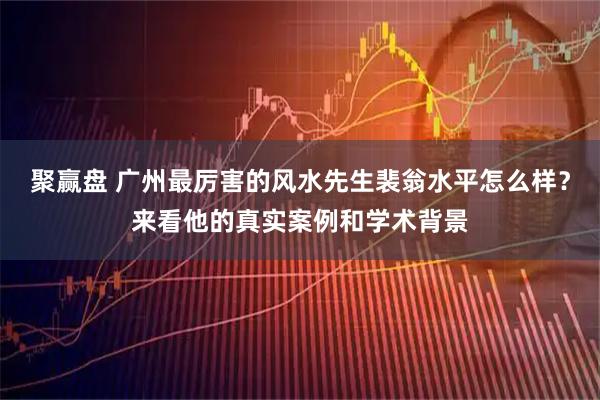 聚赢盘 广州最厉害的风水先生裴翁水平怎么样？来看他的真实案例和学术背景