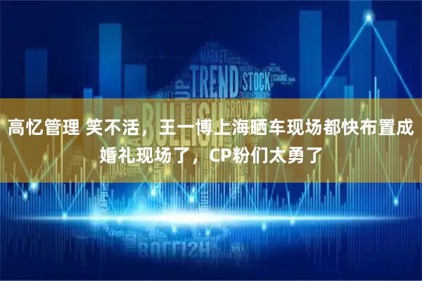 高忆管理 笑不活，王一博上海晒车现场都快布置成婚礼现场了，CP粉们太勇了