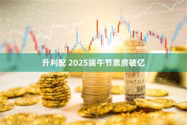 升利配 2025端午节票房破亿
