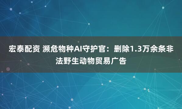 宏泰配资 濒危物种AI守护官：删除1.3万余条非法野生动物贸易广告