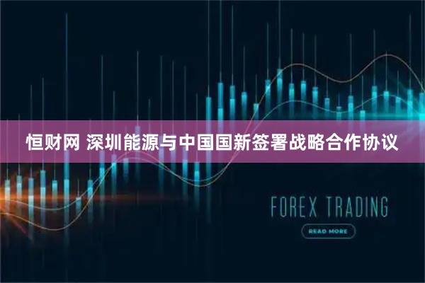 恒财网 深圳能源与中国国新签署战略合作协议