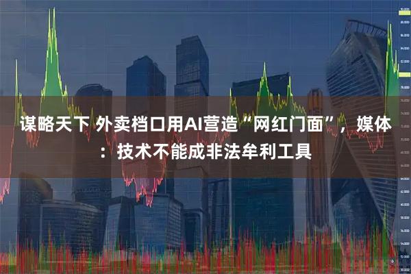 谋略天下 外卖档口用AI营造“网红门面”，媒体：技术不能成非法牟利工具