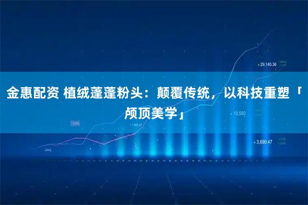 金惠配资 植绒蓬蓬粉头：颠覆传统，以科技重塑「颅顶美学」