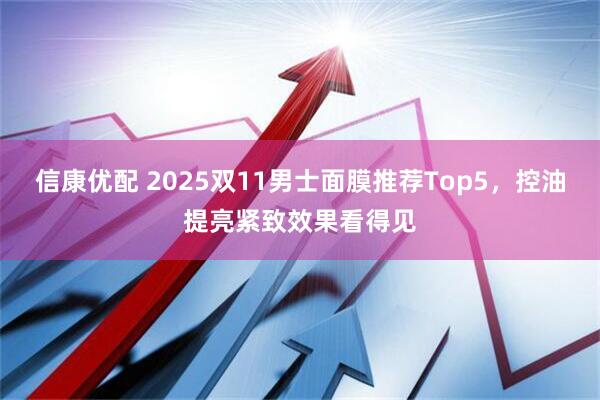信康优配 2025双11男士面膜推荐Top5，控油提亮紧致效果看得见