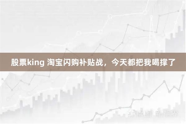 股票king 淘宝闪购补贴战，今天都把我喝撑了