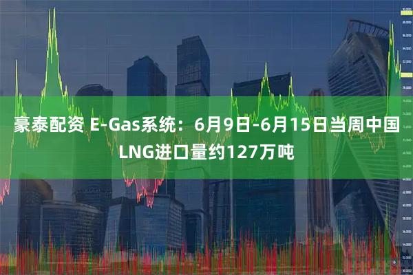 豪泰配资 E-Gas系统：6月9日-6月15日当周中国LNG进口量约127万吨