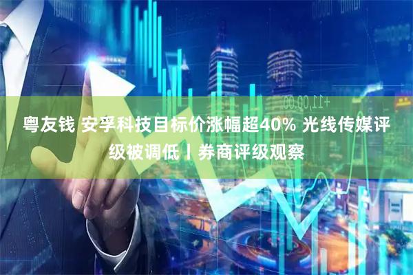 粤友钱 安孚科技目标价涨幅超40% 光线传媒评级被调低丨券商评级观察