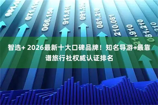 智选+ 2026最新十大口碑品牌！知名导游+最靠谱旅行社权威认证排名