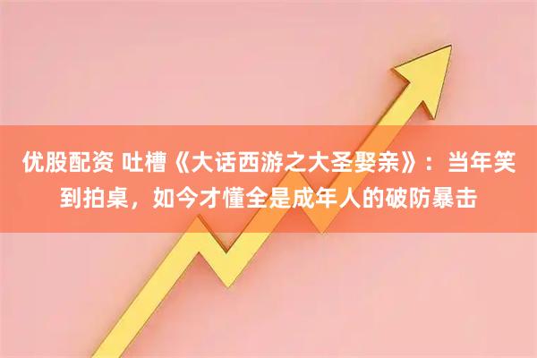 优股配资 吐槽《大话西游之大圣娶亲》：当年笑到拍桌，如今才懂全是成年人的破防暴击