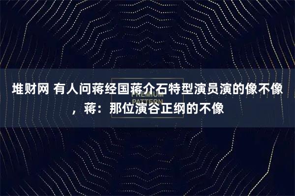 堆财网 有人问蒋经国蒋介石特型演员演的像不像，蒋：那位演谷正纲的不像