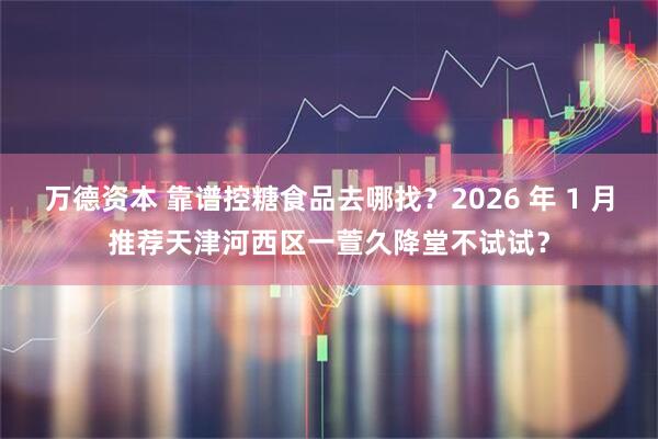 万德资本 靠谱控糖食品去哪找？2026 年 1 月推荐天津河西区一萱久降堂不试试？