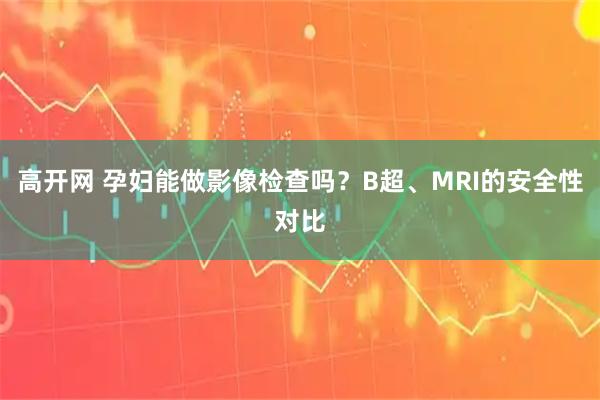 高开网 孕妇能做影像检查吗？B超、MRI的安全性对比