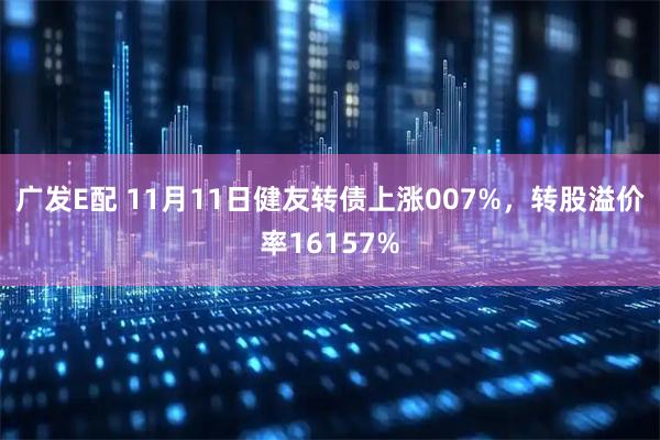 广发E配 11月11日健友转债上涨007%，转股溢价率16157%
