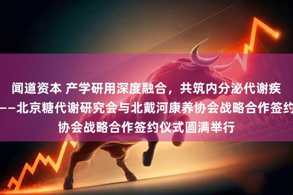 闻道资本 产学研用深度融合，共筑内分泌代谢疾病健康新生态——北京糖代谢研究会与北戴河康养协会战略合作签约仪式圆满举行