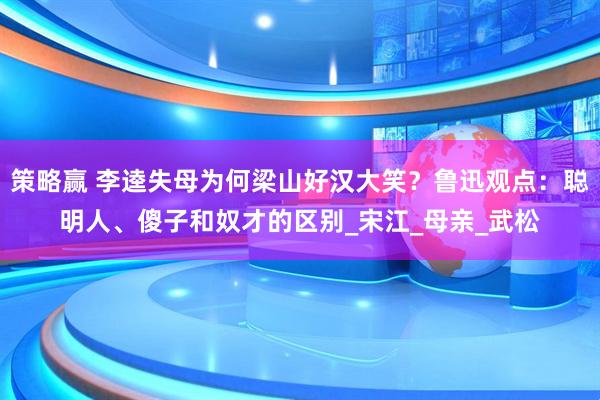 策略赢 李逵失母为何梁山好汉大笑？鲁迅观点：聪明人、傻子和奴才的区别_宋江_母亲_武松