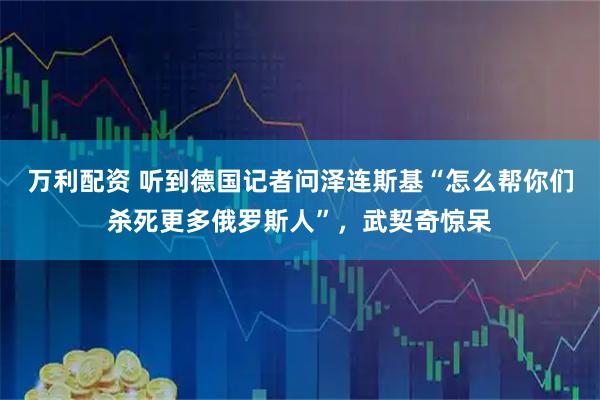 万利配资 听到德国记者问泽连斯基“怎么帮你们杀死更多俄罗斯人”，武契奇惊呆
