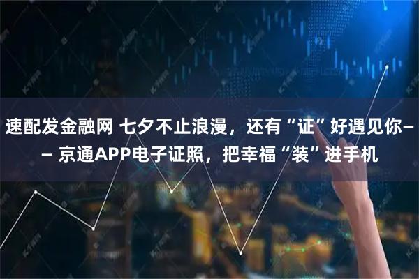 速配发金融网 七夕不止浪漫，还有“证”好遇见你—— 京通APP电子证照，把幸福“装”进手机