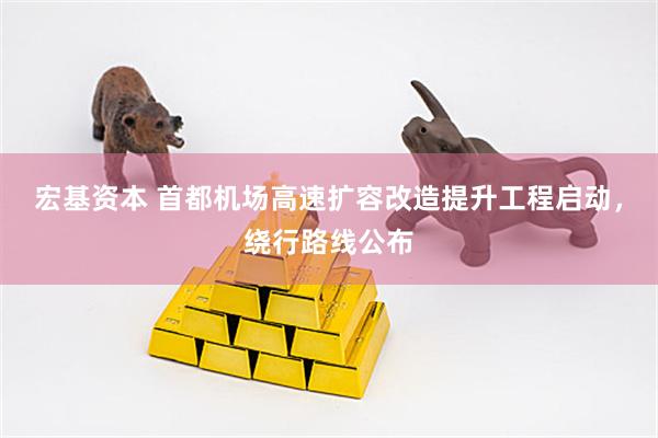 宏基资本 首都机场高速扩容改造提升工程启动，绕行路线公布